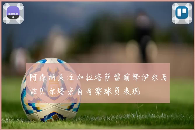 阿森纳关注加拉塔萨雷前锋伊尔马兹贝尔塔亲自考察球员表现