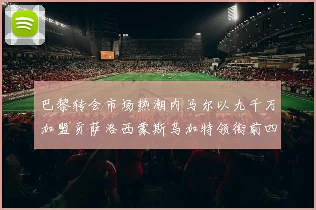 巴黎转会市场热潮内马尔以九千万加盟贡萨洛西蒙斯乌加特领衔前四