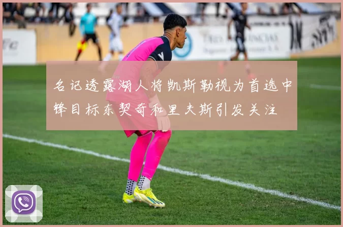 名记透露湖人将凯斯勒视为首选中锋目标东契奇和里夫斯引发关注