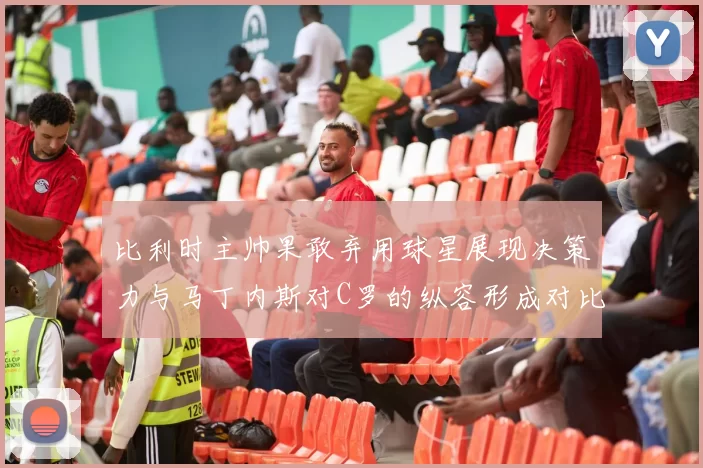 比利时主帅果敢弃用球星展现决策力与马丁内斯对C罗的纵容形成对比