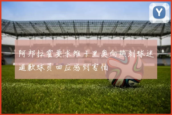 阿邦拉霍要求维卡里奥向热刺球迷道歉球员回应感到害怕