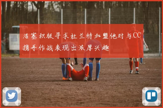 活塞积极寻求杜兰特加盟他对与CC携手作战表现出浓厚兴趣