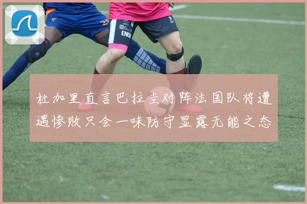 杜加里直言巴拉圭对阵法国队将遭遇惨败只会一味防守显露无能之态