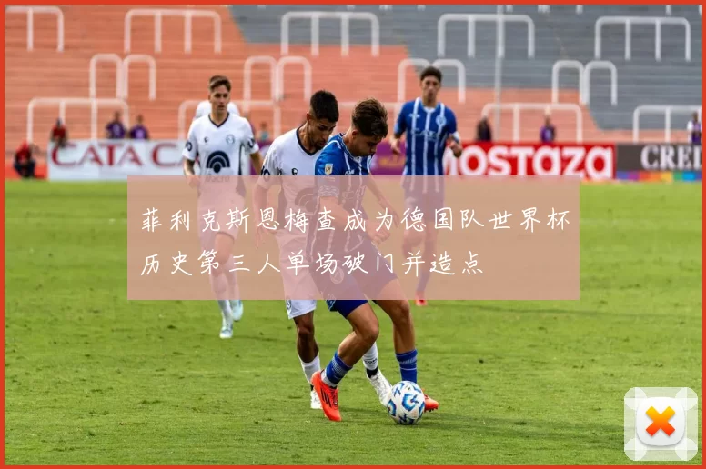 菲利克斯恩梅查成为德国队世界杯历史第三人单场破门并造点