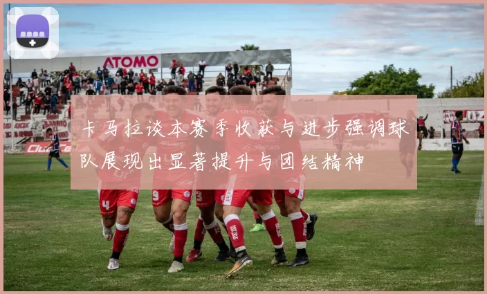 卡马拉谈本赛季收获与进步强调球队展现出显著提升与团结精神