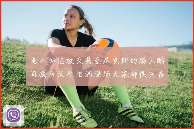 老六回忆被交易至尼克斯的感人瞬间我和父母泪洒现场大家都很兴奋