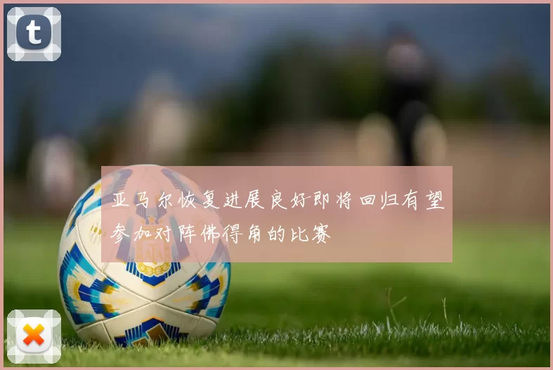 亚马尔恢复进展良好即将回归有望参加对阵佛得角的比赛
