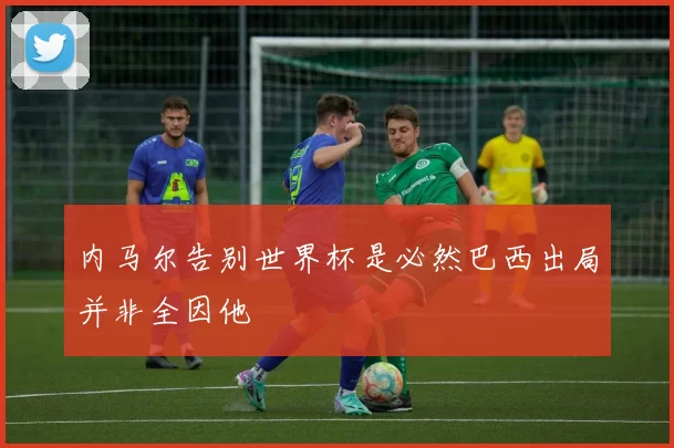 内马尔告别世界杯是必然巴西出局并非全因他