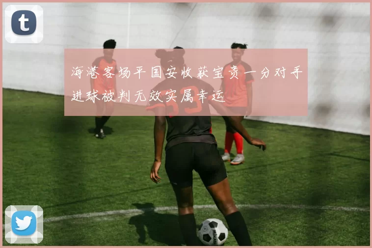 海港客场平国安收获宝贵一分对手进球被判无效实属幸运
